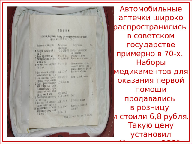 Автомобильные аптечки широко распространились в советском государстве примерно в 70-х. Наборы медикаментов для оказания первой помощи продавались в розницу и стоили 6,8 рубля. Такую цену установил Минздрав СССР в приказе от 10 ноября 1975
