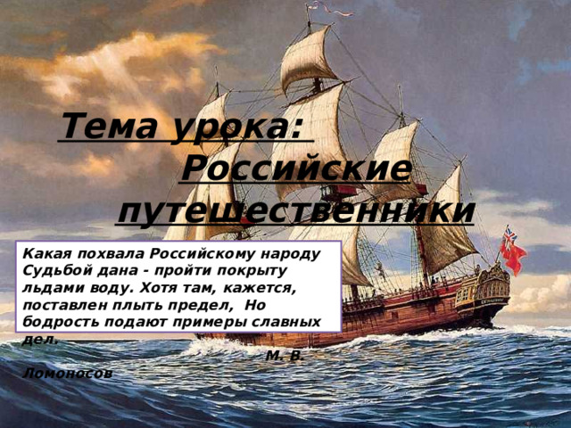Тема урока: Российские путешественники Какая похвала Российскому народу Судьбой дана - пройти покрыту льдами воду. Хотя там, кажется, поставлен плыть предел, Но бодрость подают примеры славных дел.  М. В. Ломоносов