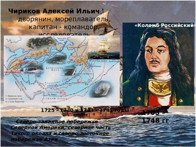 Чириков Алексей Ильич , дворянин, мореплаватель, капитан - командор, исследователь «Коломб Российский» «Святой Павел» 1725 - 1730 и 1733 - 1741 годы 1703 – 1748 гг  Северо-западное побережье Северной Америки, северная часть Тихого океана и северо-восточное побережье Азии