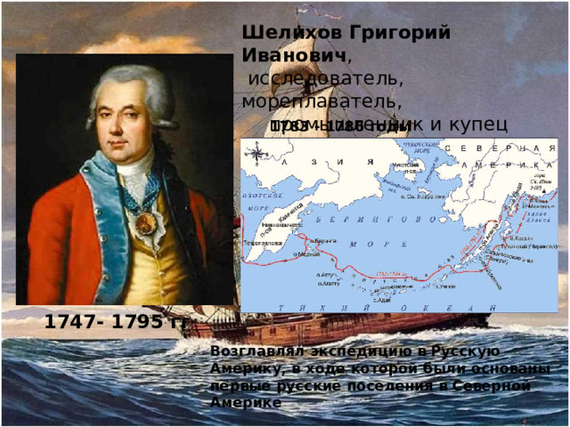 Шелихов Григорий Иванович ,  исследователь, мореплаватель, промышленник и купец 1783 - 1786 годы 1747- 1795 гг Возглавлял экспедицию в Русскую Америку, в ходе которой были основаны первые русские поселения в Северной Америке