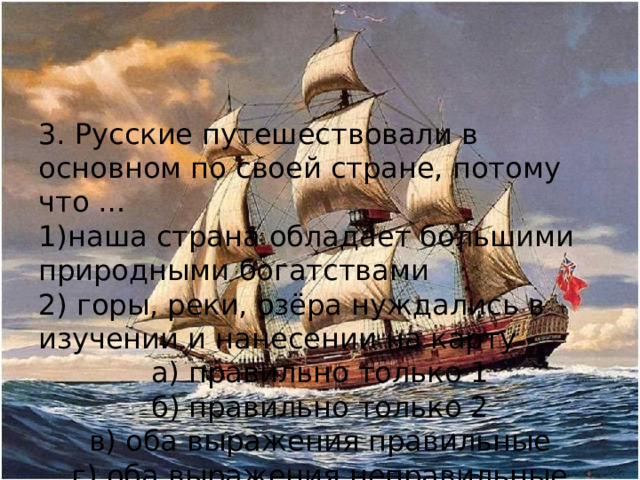 3. Русские путешествовали в основном по своей стране, потому что … 1)наша страна обладает большими природными богатствами 2) горы, реки, озёра нуждались в изучении и нанесении на карту а) правильно только 1 б) правильно только 2 в) оба выражения правильные г) оба выражения неправильные