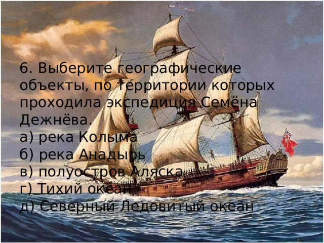 6. Выберите географические объекты, по территории которых проходила экспедиция Семёна Дежнёва. а) река Колыма б) река Анадырь в) полуостров Аляска г) Тихий океан д) Северный Ледовитый океан