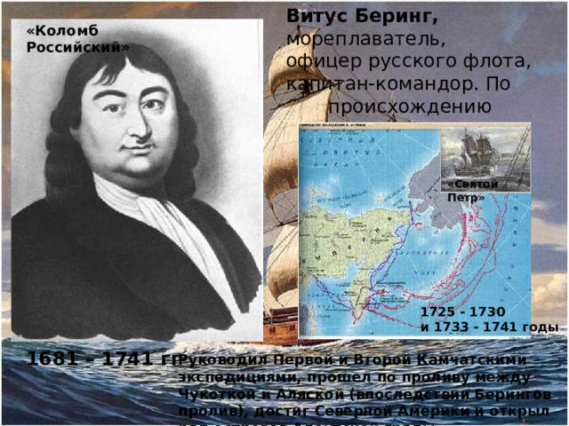 Витус Беринг, мореплаватель, офицер русского флота, капитан-командор. По происхождению датчанин «Коломб Российский» «Святой Петр» 1725 - 1730 и 1733 - 1741 годы 1681 – 1741 гг Руководил Первой и Второй Камчатскими экспедициями, прошел по проливу между Чукоткой и Аляской (впоследствии Берингов пролив), достиг Северной Америки и открыл ряд островов Алеутской гряды