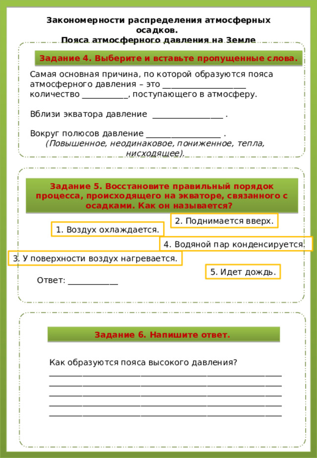 Закономерности распределения атмосферных осадков. Пояса атмосферного давления на Земле Задание 4. Выберите и вставьте пропущенные слова. Самая основная причина, по которой образуются пояса атмосферного давления – это ____________________ количество ___________, поступающего в атмосферу. Вблизи экватора давление _________________ . Вокруг полюсов давление __________________ . (Повышенное, неодинаковое, пониженное, тепла, нисходящее). Задание 5. Восстановите правильный порядок процесса, происходящего на экваторе, связанного с осадками. Как он называется? 2. Поднимается вверх. 1. Воздух охлаждается. 4. Водяной пар конденсируется. 3. У поверхности воздух нагревается. 5. Идет дождь. Ответ: ____________ Задание 6. Напишите ответ . Как образуются пояса высокого давления? ________________________________________________________ ________________________________________________________ ________________________________________________________ ________________________________________________________ ________________________________________________________
