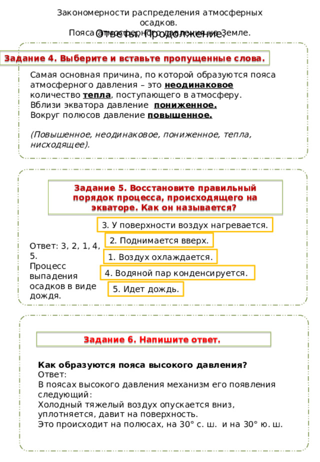 Закономерности распределения атмосферных осадков. Пояса атмосферного давления на Земле. Ответы. Продолжение. Задание 4. Выберите и вставьте пропущенные слова. Самая основная причина, по которой образуются пояса атмосферного давления – это неодинаковое количество тепла , поступающего в атмосферу. Вблизи экватора давление пониженное. Вокруг полюсов давление повышенное.  (Повышенное, неодинаковое, пониженное, тепла, нисходящее). Задание 5. Восстановите правильный порядок процесса, происходящего на экваторе. Как он называется? 3. У поверхности воздух нагревается. 2. Поднимается вверх. Ответ: 3, 2, 1, 4, 5. Процесс выпадения осадков в виде дождя. 1. Воздух охлаждается. 4. Водяной пар конденсируется. 5. Идет дождь. Задание 6. Напишите ответ. Как образуются пояса высокого давления? Ответ: В поясах высокого давления механизм его появления следующий: Холодный тяжелый воздух опускается вниз, уплотняется, давит на поверхность. Это происходит на полюсах, на 30° с. ш. и на 30° ю. ш.