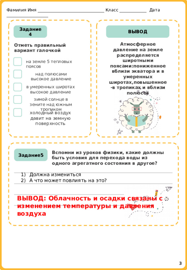 Фамилия Имя ________________________________ Класс _____________ Дата ____________________ Задание 4 ВЫВОД Атмосферное давление на земле распределяется широтными поясами:пониженное вблизи экватора и в умеренных широтах,повышенное-в тропиках и вблизи полюсов Отметь правильный вариант галочкой  на земле 5 тепловых поясов над полюсами высокое давление в умеренных широтах высокое давление зимой солнце в зените над южным тропиком холодный воздух давит на земную поверхность ДОЛЖНА ИЗМЕНИТЬСЯ Вспомни из уроков физики, какие должны быть условия для перехода воды из одного агрегатного состояния в другое? Задание5 Должна измениться А что может повлиять на это? ВЫВОД: Облачность и осадки связаны с изменением температуры и давления воздуха  3