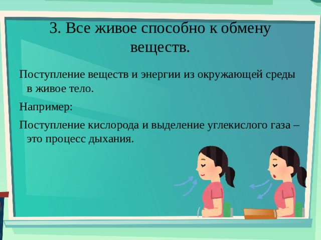 3. Все живое способно к обмену веществ. Поступление веществ и энергии из окружающей среды в живое тело. Например: Поступление кислорода и выделение углекислого газа – это процесс дыхания.