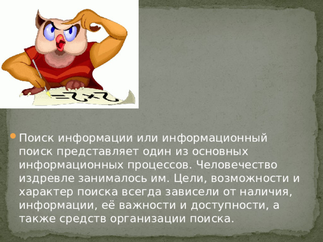 Поиск информации или информационный поиск представляет один из основных информационных процессов. Человечество издревле занималось им. Цели, возможности и характер поиска всегда зависели от наличия, информации, её важности и доступности, а также средств организации поиска .