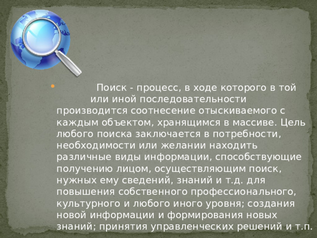 Поиск - процесс, в ходе которого в той или иной последовательности производится соотнесение отыскиваемого с каждым объектом, хранящимся в массиве. Цель любого поиска заключается в потребности, необходимости или желании находить различные виды информации, способствующие получению лицом, осуществляющим поиск, нужных ему сведений, знаний и т.д. для повышения собственного профессионального, культурного и любого иного уровня; создания новой информации и формирования новых знаний; принятия управленческих решений и т.п.