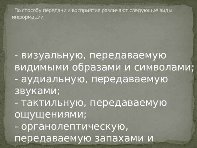 По способу передачи и восприятия различают следующие виды информации:   - визуальную, передаваемую видимыми образами и символами; - аудиальную, передаваемую звуками; - тактильную, передаваемую ощущениями; - органолептическую, передаваемую запахами и вкусами; - машинную, выдаваемую и воспринимаемую средствами вычислительной техники.