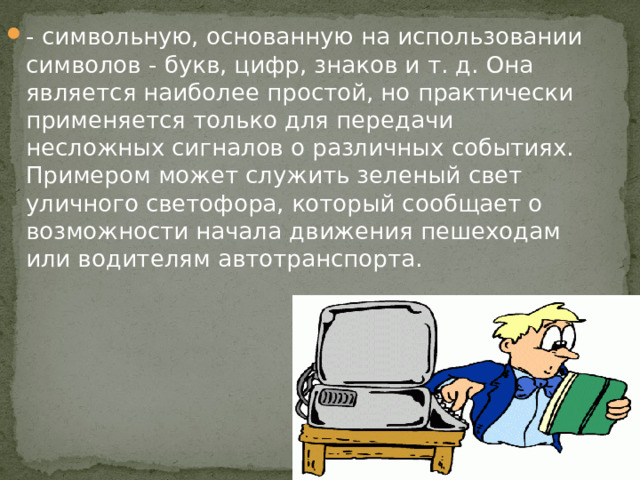 - символьную, основанную на использовании символов - букв, цифр, знаков и т. д. Она является наиболее простой, но практически применяется только для передачи несложных сигналов о различных событиях. Примером может служить зеленый свет уличного светофора, который сообщает о возможности начала движения пешеходам или водителям автотранспорта.