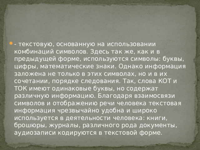 - текстовую, основанную на использовании комбинаций символов. Здесь так же, как и в предыдущей форме, используются символы: буквы, цифры, математические знаки. Однако информация заложена не только в этих символах, но и в их сочетании, порядке следования. Так, слова КОТ и ТОК имеют одинаковые буквы, но содержат различную информацию. Благодаря взаимосвязи символов и отображению речи человека текстовая информация чрезвычайно удобна и широко используется в деятельности человека: книги, брошюры, журналы, различного рода документы, аудиозаписи кодируются в текстовой форме.