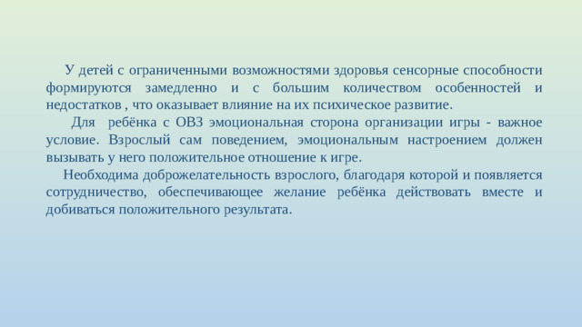 У детей с ограниченными возможностями здоровья сенсорные способности формируются замедленно и с большим количеством особенностей и недостатков , что оказывает влияние на их психическое развитие.  Для ребёнка с ОВЗ эмоциональная сторона организации игры - важное условие. Взрослый сам поведением, эмоциональным настроением должен вызывать у него положительное отношение к игре.  Необходима доброжелательность взрослого, благодаря которой и появляется сотрудничество, обеспечивающее желание ребёнка действовать вместе и добиваться положительного результата.