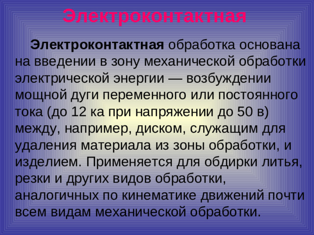Электроконтактная   Электроконтактная обработка основана на введении в зону механической обработки электрической энергии — возбуждении мощной дуги переменного или постоянного тока (до 12 ка при напряжении до 50 в) между, например, диском, служащим для удаления материала из зоны обработки, и изделием. Применяется для обдирки литья, резки и других видов обработки, аналогичных по кинематике движений почти всем видам механической обработки.