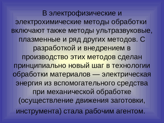 В  электрофизические и электрохимические методы обработки включают также методы ультразвуковые, плазменные и ряд других методов. С разработкой и внедрением в производство этих методов сделан принципиально новый шаг в технологии обработки материалов — электрическая энергия из вспомогательного средства при механической обработке (осуществление движения заготовки, инструмента) стала рабочим агентом.