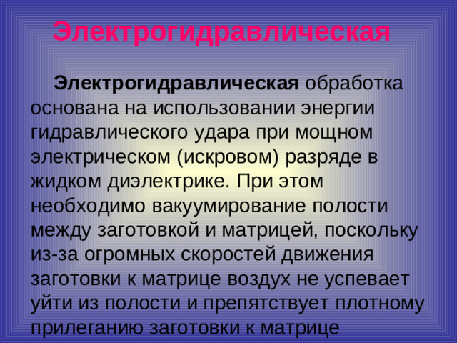 Электрогидравлическая   Электрогидравлическая обработка основана на использовании энергии гидравлического удара при мощном электрическом (искровом) разряде в жидком диэлектрике. При этом необходимо вакуумирование полости между заготовкой и матрицей, поскольку из-за огромных скоростей движения заготовки к матрице воздух не успевает уйти из полости и препятствует плотному прилеганию заготовки к матрице