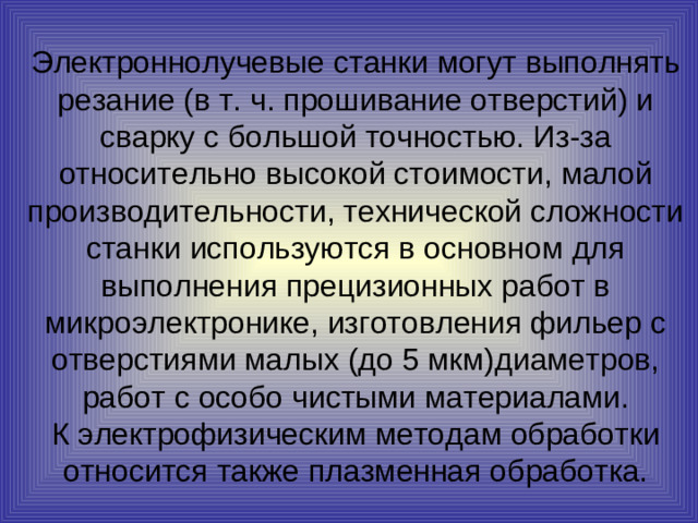 Электроннолучевые станки могут выполнять резание (в т. ч. прошивание отверстий) и сварку с большой точностью. Из-за относительно высокой стоимости, малой производительности, технической сложности станки используются в основном для выполнения прецизионных работ в микроэлектронике, изготовления фильер с отверстиями малых (до 5 мкм)диаметров, работ с особо чистыми материалами.  К электрофизическим методам обработки относится также плазменная обработка.