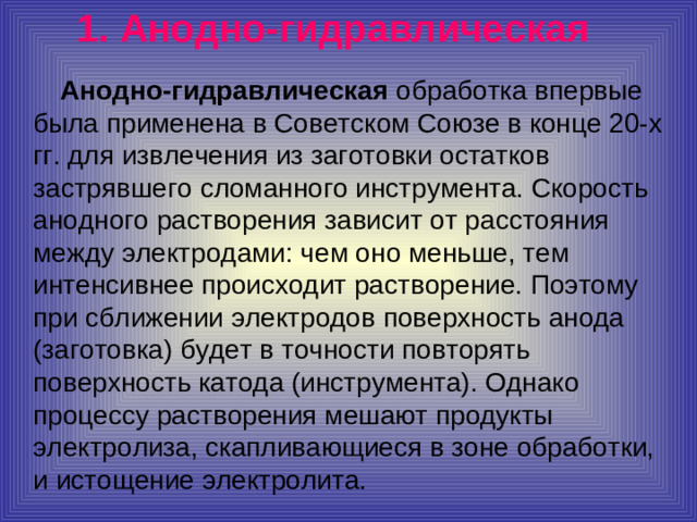 1.  Анодно-гидравлическая   Анодно-гидравлическая обработка впервые была применена в Советском Союзе в конце 20-х гг. для извлечения из заготовки остатков застрявшего сломанного инструмента. Скорость анодного растворения зависит от расстояния между электродами: чем оно меньше, тем интенсивнее происходит растворение. Поэтому при сближении электродов поверхность анода (заготовка) будет в точности повторять поверхность катода (инструмента). Однако процессу растворения мешают продукты электролиза, скапливающиеся в зоне обработки, и истощение электролита.