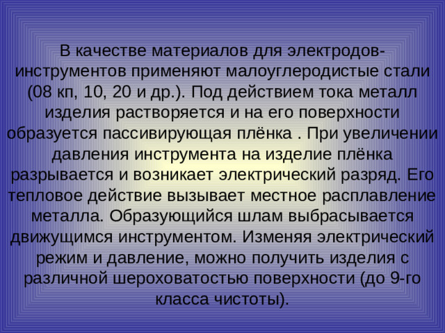 В качестве материалов для электродов-инструментов применяют малоуглеродистые стали (08 кп, 10, 20 и др.). Под действием тока металл изделия растворяется и на его поверхности образуется пассивирующая плёнка . При увеличении давления инструмента на изделие плёнка разрывается и возникает электрический разряд. Его тепловое действие вызывает местное расплавление металла. Образующийся шлам выбрасывается движущимся инструментом. Изменяя электрический режим и давление, можно получить изделия с различной шероховатостью поверхности (до 9-го класса чистоты).