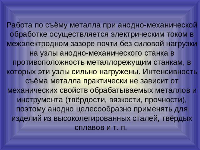 Работа по съёму металла при анодно-механической обработке осуществляется электрическим током в межэлектродном зазоре почти без силовой нагрузки на узлы анодно-механического станка в противоположность металлорежущим станкам, в которых эти узлы сильно нагружены. Интенсивность съёма металла практически не зависит от механических свойств обрабатываемых металлов и инструмента (твёрдости, вязкости, прочности), поэтому анодно целесообразно применять для изделий из высоколегированных сталей, твёрдых сплавов и т. п.