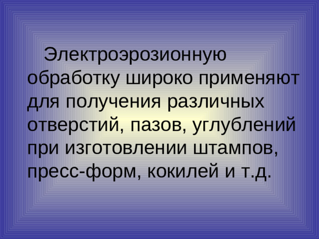 Электроэрозионную обработку широко применяют для получения различных отверстий, пазов, углублений при изготовлении штампов, пресс-форм, кокилей и т.д.