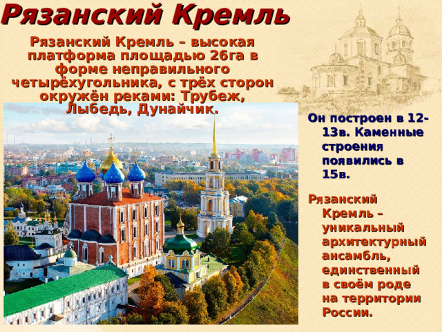 Рязанский Кремль Рязанский Кремль – высокая платформа площадью 26га в форме неправильного четырёхугольника, с трёх сторон окружён реками: Трубеж, Лыбедь, Дунайчик. Он построен в 12-13в. Каменные строения появились в 15в. Рязанский Кремль – уникальный архитектурный ансамбль, единственный в своём роде на территории России.