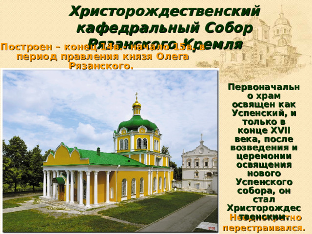 Христорождественский кафедральный Собор  Рязанского Кремля Построен – конец 14в.- начало 15в. в период правления князя Олега Рязанского. Первоначально храм освящен как Успенский, и только в конце XVII века, после возведения и церемонии освящения нового Успенского собора, он стал Христорождественским. Неоднократно перестраивался.
