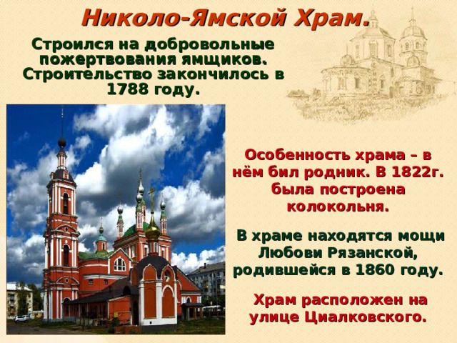 Николо-Ямской Храм.   Строился на добровольные пожертвования ямщиков. Строительство закончилось в 1788 году.  Особенность храма – в нём бил родник. В 1822г. была построена колокольня.  В храме находятся мощи Любови Рязанской, родившейся в 1860 году.  Храм расположен на улице Циалковского.