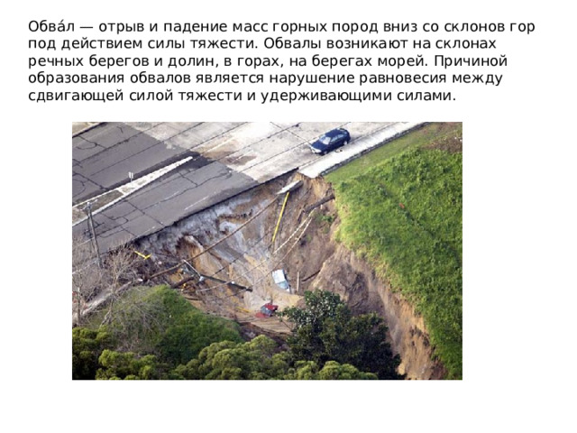 Обва́л — отрыв и падение масс горных пород вниз со склонов гор под действием силы тяжести. Обвалы возникают на склонах речных берегов и долин, в горах, на берегах морей. Причиной образования обвалов является нарушение равновесия между сдвигающей силой тяжести и удерживающими силами.