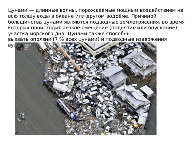 Цунами — длинные волны, порождаемые мощным воздействием на всю толщу воды в океане или другом водоёме. Причиной большинства цунами являются подводные землетрясения, во время которых происходит резкое смещение (поднятие или опускание) участка морского дна. Цунами также способны вызвать оползни (7 % всех цунами) и подводные извержения вулканов (5 %).