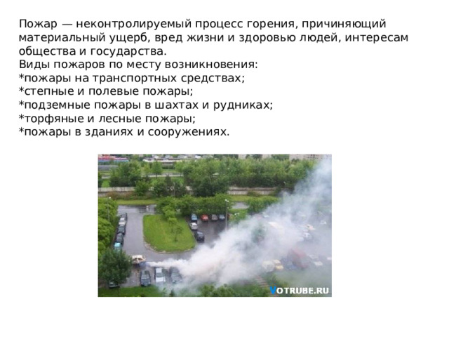 Пожар — неконтролируемый процесс горения, причиняющий материальный ущерб, вред жизни и здоровью людей, интересам общества и государства. Виды пожаров по месту возникновения: *пожары на транспортных средствах; *степные и полевые пожары; *подземные пожары в шахтах и рудниках; *торфяные и лесные пожары; *пожары в зданиях и сооружениях.