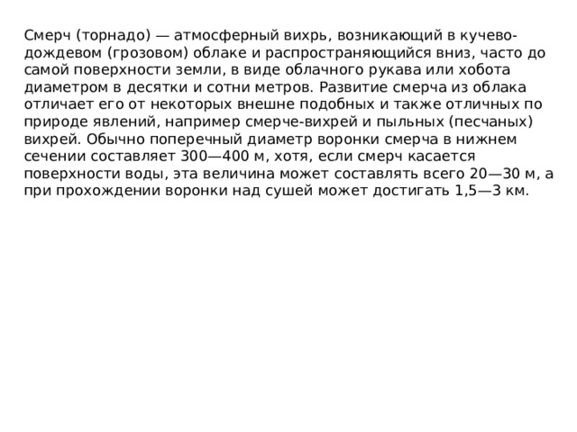 Cмерч (торнадо) — атмосферный вихрь, возникающий в кучево-дождевом (грозовом) облаке и распространяющийся вниз, часто до самой поверхности земли, в виде облачного рукава или хобота диаметром в десятки и сотни метров. Развитие смерча из облака отличает его от некоторых внешне подобных и также отличных по природе явлений, например смерче-вихрей и пыльных (песчаных) вихрей. Обычно поперечный диаметр воронки смерча в нижнем сечении составляет 300—400 м, хотя, если смерч касается поверхности воды, эта величина может составлять всего 20—30 м, а при прохождении воронки над сушей может достигать 1,5—3 км.