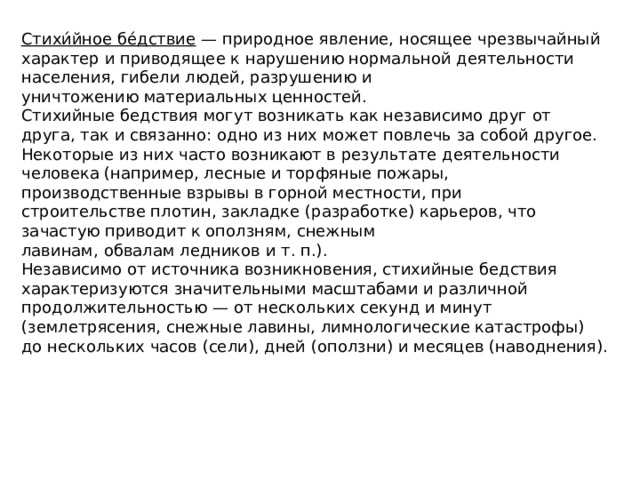 Стихи́йное бе́дствие  — природное явление, носящее чрезвычайный характер и приводящее к нарушению нормальной деятельности населения, гибели людей, разрушению и уничтожению материальных ценностей. Стихийные бедствия могут возникать как независимо друг от друга, так и связанно: одно из них может повлечь за собой другое. Некоторые из них часто возникают в результате деятельности человека (например, лесные и торфяные пожары, производственные взрывы в горной местности, при строительстве плотин, закладке (разработке) карьеров, что зачастую приводит к оползням, снежным лавинам, обвалам ледников и т. п.). Независимо от источника возникновения, стихийные бедствия характеризуются значительными масштабами и различной продолжительностью — от нескольких секунд и минут (землетрясения, снежные лавины, лимнологические катастрофы) до нескольких часов (сели), дней (оползни) и месяцев (наводнения).