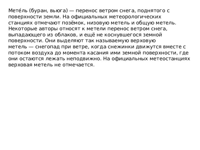 Мете́ль (буран, вьюга) — перенос ветром снега, поднятого с поверхности земли. На официальных метеорологических станциях отмечают позёмок, низовую метель и общую метель. Некоторые авторы относят к метели перенос ветром снега, выпадающего из облаков, и ещё не коснувшегося земной поверхности. Они выделяют так называемую верховую метель — снегопад при ветре, когда снежинки движутся вместе с потоком воздуха до момента касания ими земной поверхности, где они остаются лежать неподвижно. На официальных метеостанциях верховая метель не отмечается.