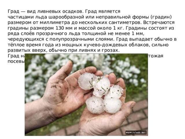 Град — вид ливневых осадков. Град является частицами льда шарообразной или неправильной формы (градин) размером от миллиметра до нескольких сантиметров. Встречаются градины размером 130 мм и массой около 1 кг. Градины состоят из ряда слоёв прозрачного льда толщиной не менее 1 мм, чередующихся с полупрозрачными слоями. Град выпадает обычно в тёплое время года из мощных кучево-дождевых облаков, сильно развитых вверх, обычно при ливнях и грозах. Град наносит большой ущерб сельскому хозяйству, уничтожая посевы и виноградники.
