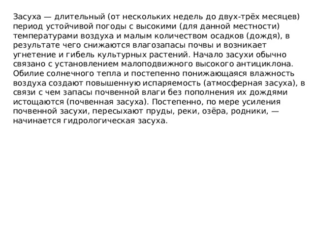 Заcуха — длительный (от нескольких недель до двух-трёх месяцев) период устойчивой погоды с высокими (для данной местности) температурами воздуха и малым количеством осадков (дождя), в результате чего снижаются влагозапасы почвы и возникает угнетение и гибель культурных растений. Начало засухи обычно связано с установлением малоподвижного высокого антициклона. Обилие солнечного тепла и постепенно понижающаяся влажность воздуха создают повышенную испаряемость (атмосферная засуха), в связи с чем запасы почвенной влаги без пополнения их дождями истощаются (почвенная засуха). Постепенно, по мере усиления почвенной засухи, пересыхают пруды, реки, озёра, родники, — начинается гидрологическая засуха.