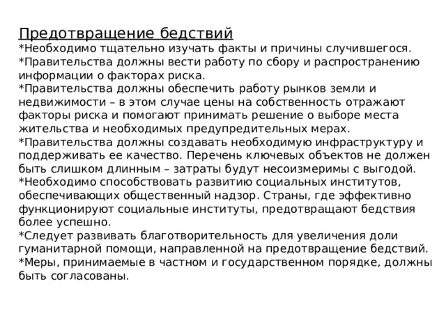 Предотвращение бедствий *Необходимо тщательно изучать факты и причины случившегося. *Правительства должны вести работу по сбору и распространению информации о факторах риска. *Правительства должны обеспечить работу рынков земли и недвижимости – в этом случае цены на собственность отражают факторы риска и помогают принимать решение о выборе места жительства и необходимых предупредительных мерах. *Правительства должны создавать необходимую инфраструктуру и поддерживать ее качество. Перечень ключевых объектов не должен быть слишком длинным – затраты будут несоизмеримы с выгодой. *Необходимо способствовать развитию социальных институтов, обеспечивающих общественный надзор. Страны, где эффективно функционируют социальные институты, предотвращают бедствия более успешно. *Следует развивать благотворительность для увеличения доли гуманитарной помощи, направленной на предотвращение бедствий. *Меры, принимаемые в частном и государственном порядке, должны быть согласованы.