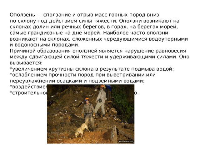 Оползень — сползание и отрыв масс горных пород вниз по склону под действием силы тяжести. Оползни возникают на склонах долин или речных берегов, в горах, на берегах морей, самые грандиозные на дне морей. Наиболее часто оползни возникают на склонах, сложенных чередующимися водоупорными и водоносными породами. Причиной образования оползней является нарушение равновесия между сдвигающей силой тяжести и удерживающими силами. Оно вызывается: *увеличением крутизны склона в результате подмыва водой; *ослаблением прочности пород при выветривании или переувлажнении осадками и подземными водами; *воздействием сейсмических толчков; *строительной и хозяйственной деятельностью.