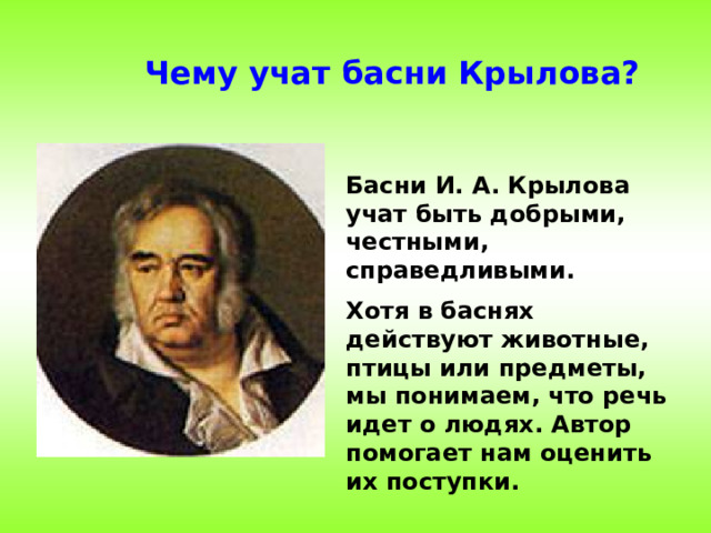 Чему учат басни Крылова? Басни И. А. Крылова учат быть добрыми, честными, справедливыми. Хотя в баснях действуют животные, птицы или предметы, мы понимаем, что речь идет о людях. Автор помогает нам оценить их поступки.