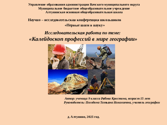 Управление образования администрации Вачского муниципального округа  Муниципальное бюджетное общеобразовательное учреждение  Алтунинская основная общеобразовательная школа   Научно – исследовательская конференция школьников  «Первые шаги в науку» Исследовательская работа по теме: «Калейдоскоп профессий в мире географии»  Автор: ученица 9 класса  Рябова Кристина, возраст 15 лет  Руководитель: Погодина Татьяна Николаевна, учитель географии  д. Алтунино, 2025 год.