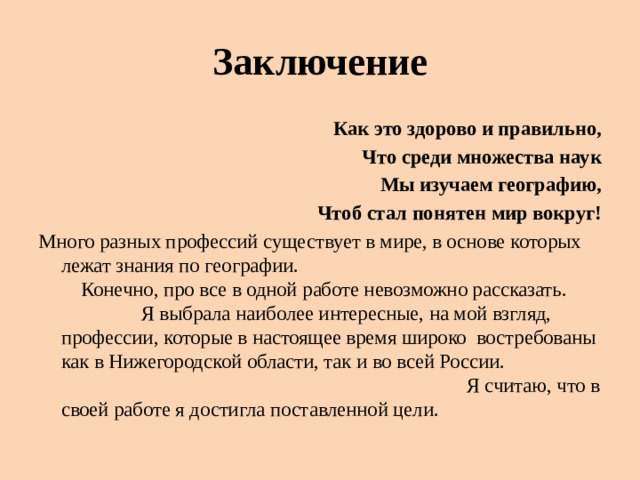 Заключение Как это здорово и правильно, Что среди множества наук Мы изучаем географию, Чтоб стал понятен мир вокруг! Много разных профессий существует в мире, в основе которых лежат знания по географии. Конечно, про все в одной работе невозможно рассказать. Я выбрала наиболее интересные, на мой взгляд, профессии, которые в настоящее время широко востребованы как в Нижегородской области, так и во всей России. Я считаю, что в своей работе я достигла поставленной цели.