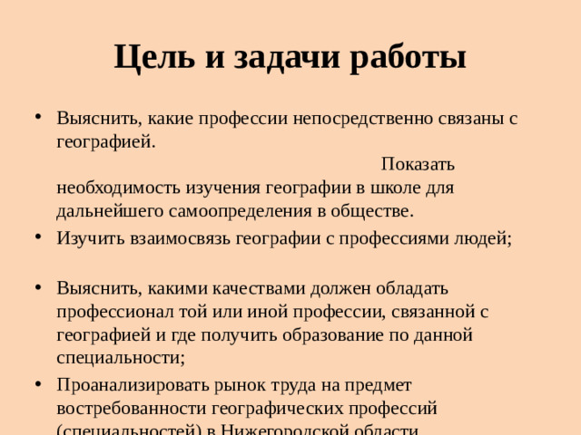 Цель и задачи работы Выяснить, какие профессии непосредственно связаны с географией. Показать необходимость изучения географии в школе для дальнейшего самоопределения в обществе. Изучить взаимосвязь географии с профессиями людей;   Выяснить, какими качествами должен обладать профессионал той или иной профессии, связанной с географией и где получить образование по данной специальности; Проанализировать рынок труда на предмет востребованности географических профессий (специальностей) в Нижегородской области
