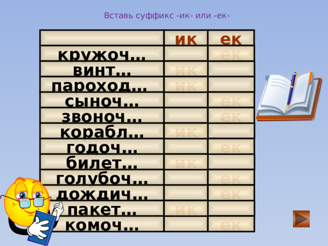 Вставь суффикс -ик- или -ек- ик ек ек   кружоч…   винт… ик пароход…    ик сыноч…  ек    ек звоноч…   ик корабл…   годоч… ек билет…  ик  голубоч…   ек  ек дождич…   пакет…  ик ек  комоч…