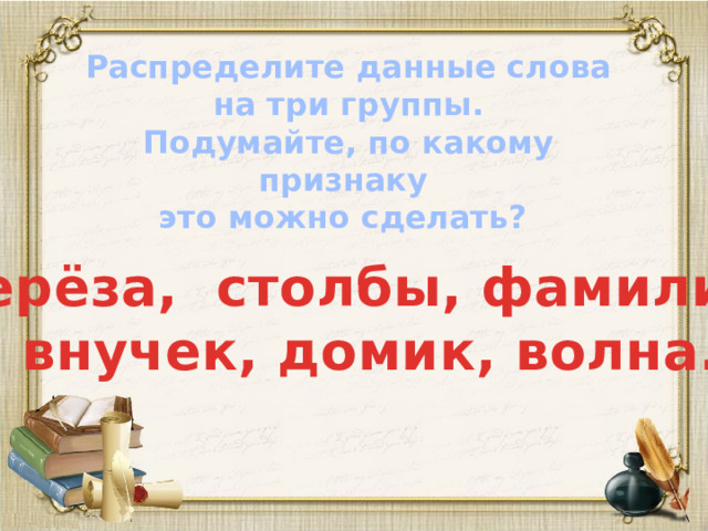 Распределите данные слова на три группы. Подумайте, по какому признаку это можно сделать?  Берёза, столбы, фамилия,  внучек, домик, волна.