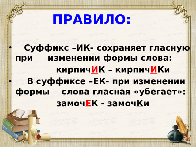 ПРАВИЛО:  Суффикс –ИК- сохраняет гласную при изменении формы слова:  кирпич И К – кирпич И Ки  В суффиксе –ЕК- при изменении формы слова гласная «убегает»:  замоч Е К - замоч К и