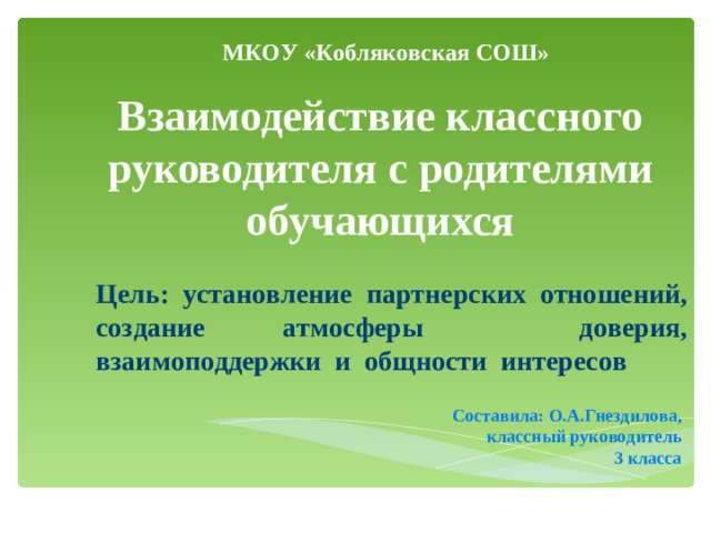 МКОУ «Кобляковская СОШ» Взаимодействие классного руководителя с родителями обучающихся Цель: установление партнерских отношений, создание атмосферы доверия, взаимоподдержки и общности интересов Составила: О.А.Гнездилова, классный руководитель  3 класса