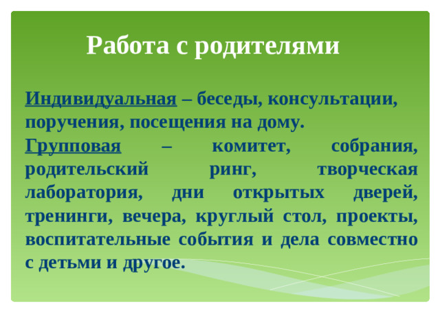 Работа с родителями Индивидуальная – беседы, консультации, поручения, посещения на дому. Групповая – комитет, собрания, родительский ринг, творческая лаборатория, дни открытых дверей, тренинги, вечера, круглый стол, проекты, воспитательные события и дела совместно с детьми и другое.