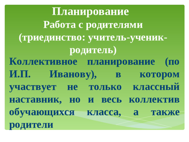Планирование    Работа с родителями (триединство: учитель-ученик-родитель)   Коллективное планирование (по И.П. Иванову), в котором участвует не только классный наставник, но и весь коллектив обучающихся класса, а также родители