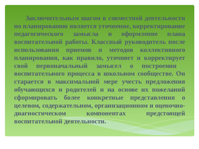 Заключительным шагом в совместной деятельности по планированию является уточнение, корректирование педагогического замысла и оформление плана воспитательной работы. Классный руководитель после использования приемов и методов коллективного планирования, как правило, уточняет и корректирует свой первоначальный замысел о построении воспитательного процесса в школьном сообществе. Он старается в максимальной мере учесть предложения обучающихся и родителей и на основе их пожеланий сформировать более конкретные представления о целевом, содержательном, организационном и оценочно-диагностическом компонентах предстоящей воспитательной деятельности.