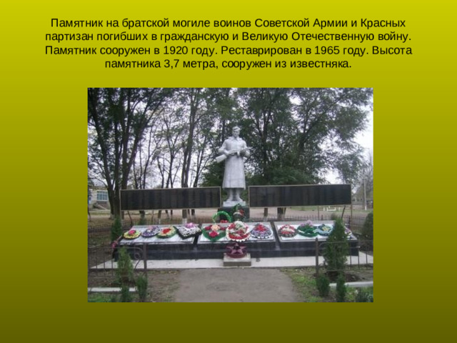 Памятник на братской могиле воинов Советской Армии и Красных партизан погибших в гражданскую и Великую Отечественную войну. Памятник сооружен в 1920 году. Реставрирован в 1965 году. Высота памятника 3,7 метра, сооружен из известняка.